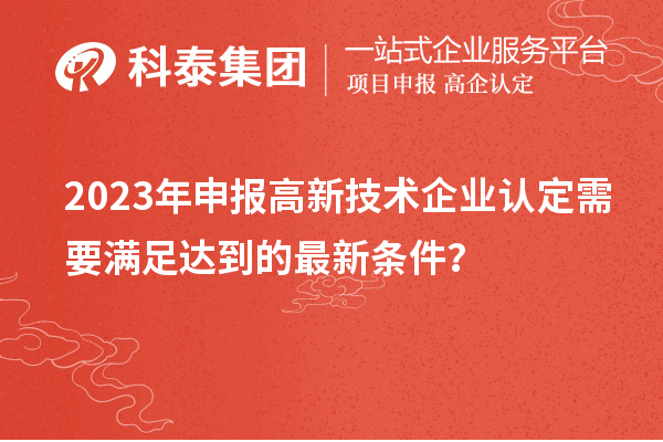 2023年申報(bào)高新技術(shù)企業(yè)認(rèn)定需要滿足達(dá)到的最新條件？