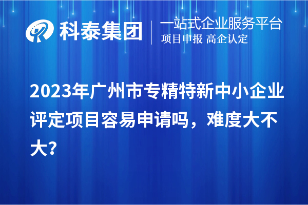 2023年<a href=http://m.a910078829.cn/guangzhou/ target=_blank class=infotextkey>廣州市專精特新</a>中小企業(yè)評定項目容易申請嗎，難度大不大？
