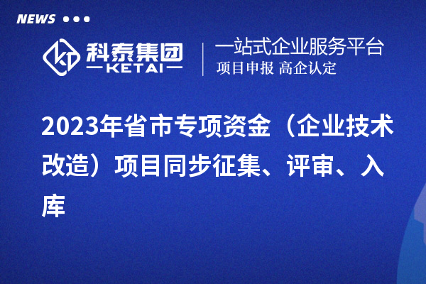 2023年省市專項資金（企業(yè)技術(shù)改造）項目同步征集、評審、入庫