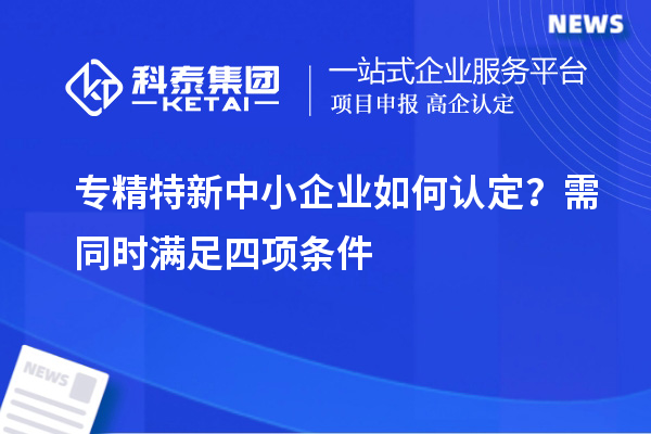 專精特新中小企業(yè)如何認(rèn)定？需同時(shí)滿足四項(xiàng)條件
