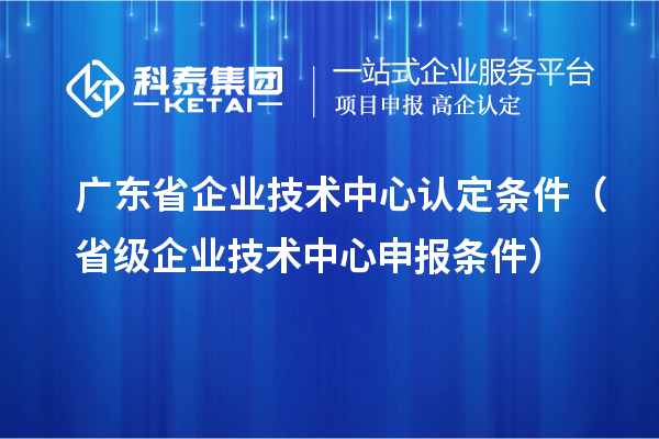 廣東省企業(yè)技術中心認定條件(省級企業(yè)技術中心申報條件)