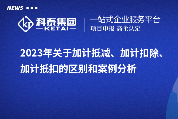 2023年關于加計抵減、加計扣除、加計抵扣的區(qū)別和案例分析