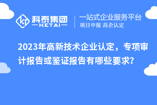 2023年高新技術企業(yè)認定，專項審計報告或鑒證報告有哪些要求？