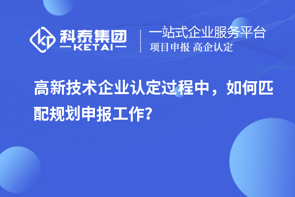 高新技術(shù)企業(yè)認(rèn)定過程中，如何匹配規(guī)劃申報工作？