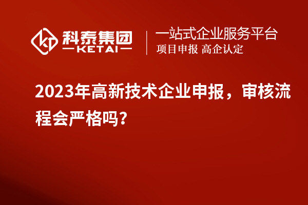 2023年高新技術(shù)企業(yè)申報，審核流程會嚴(yán)格嗎？