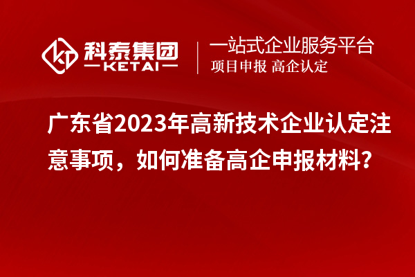 廣東省2023年高新技術(shù)企業(yè)認(rèn)定注意事項，如何準(zhǔn)備高企申報材料？
