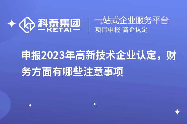 申報(bào)2023年高新技術(shù)企業(yè)認(rèn)定，財(cái)務(wù)方面有哪些注意事項(xiàng)