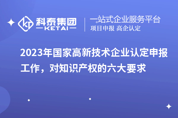 2023年國家高新技術(shù)企業(yè)認(rèn)定申報(bào)工作，對(duì)知識(shí)產(chǎn)權(quán)的六大要求