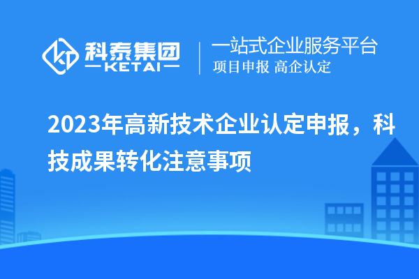 2023年高新技術(shù)企業(yè)認(rèn)定申報(bào)，科技成果轉(zhuǎn)化注意事項(xiàng)