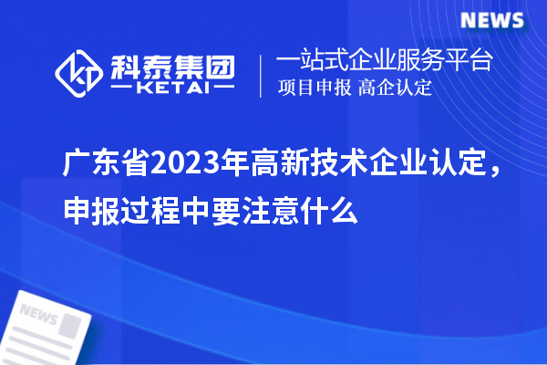 廣東省2023年高新技術(shù)企業(yè)認定，申報過程中要注意什么
