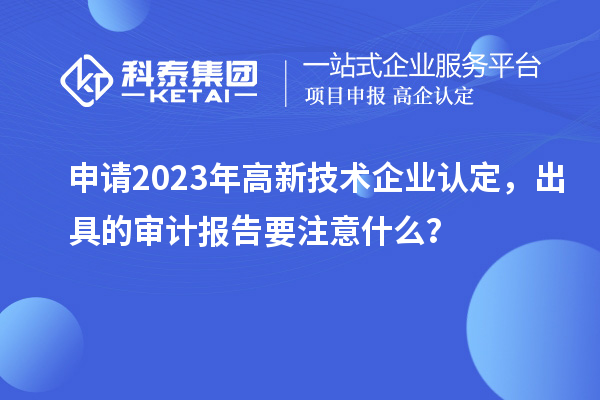 申請(qǐng)2023年高新技術(shù)企業(yè)認(rèn)定，出具的審計(jì)報(bào)告要注意什么？