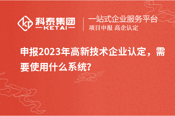 申報2023年高新技術(shù)企業(yè)認(rèn)定，需要使用什么系統(tǒng)？