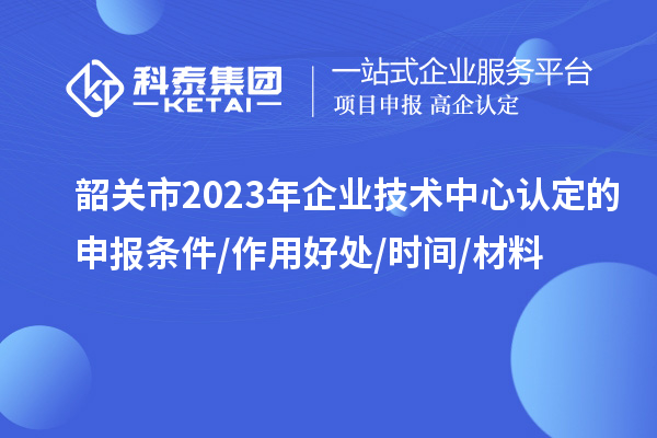 韶關(guān)市2023年企業(yè)技術(shù)中心認定的申報條件/作用好處/時間/材料