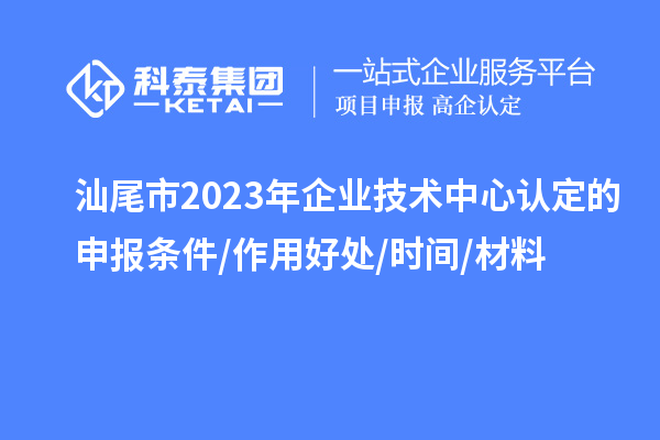 汕尾市2023年企業(yè)技術中心認定的申報條件/作用好處/時間/材料