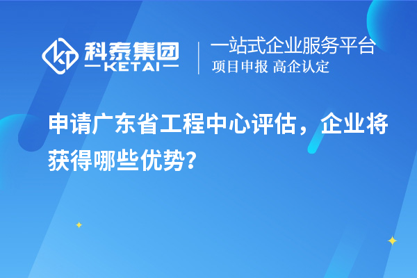 申請廣東省工程中心評估，企業(yè)將獲得哪些優(yōu)勢？