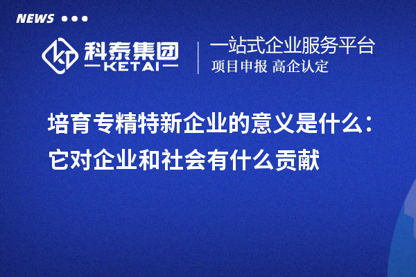 培育專精特新企業(yè)的意義是什么:它對企業(yè)和社會有什么貢獻