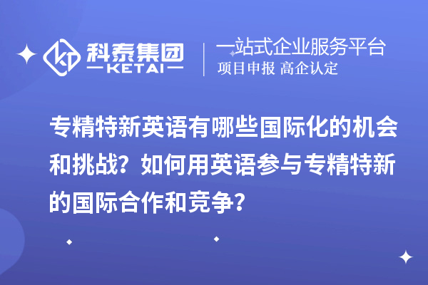 專精特新英語(yǔ)有哪些國(guó)際化的機(jī)會(huì)和挑戰(zhàn)？如何用英語(yǔ)參與專精特新的國(guó)際合作和競(jìng)爭(zhēng)？