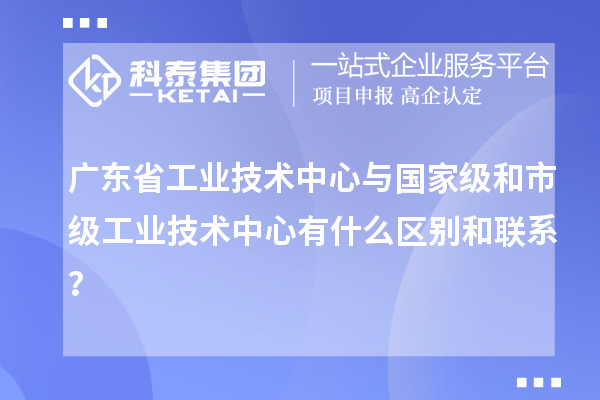 廣東省工業(yè)技術中心與國家級和市級工業(yè)技術中心有什么區(qū)別和聯系?