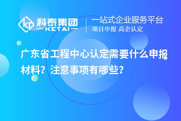 廣東省工程中心認定需要什么申報材料？注意事項有哪些？