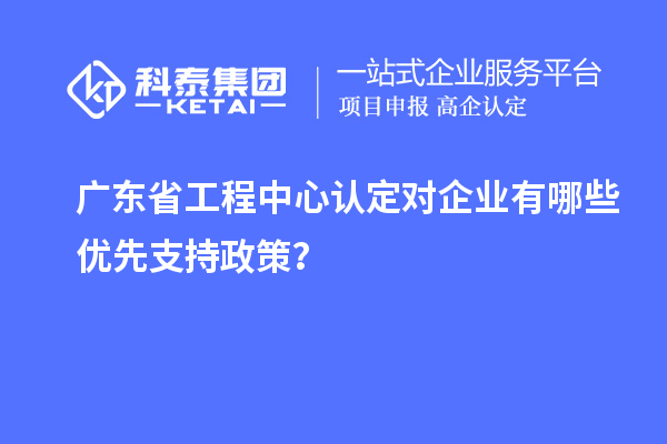 廣東省工程中心認(rèn)定對企業(yè)有哪些優(yōu)先支持政策？