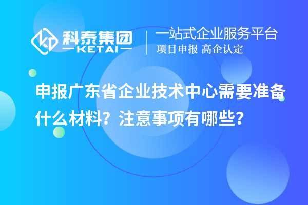 申報廣東省企業(yè)技術(shù)中心需要準備什么材料？注意事項有哪些？