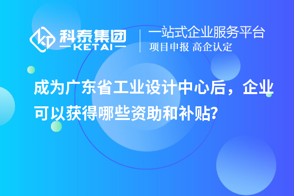 成為廣東省工業(yè)設(shè)計(jì)中心后，企業(yè)可以獲得哪些資助和補(bǔ)貼？