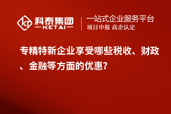 專精特新企業(yè)享受哪些稅收、財(cái)政、金融等方面的優(yōu)惠？