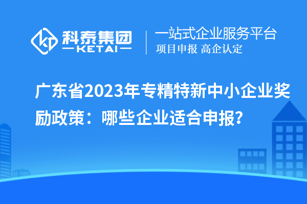 廣東省2023年專精特新中小企業(yè)獎勵政策：哪些企業(yè)適合申報？