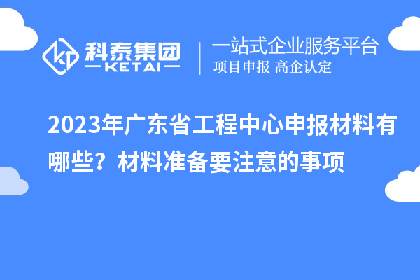 2023年廣東省工程中心申報(bào)材料有哪些?材料準(zhǔn)備要注意的事項(xiàng)