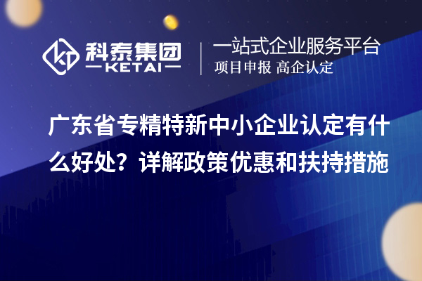 廣東省專精特新中小企業(yè)認(rèn)定有什么好處？詳解政策優(yōu)惠和扶持措施