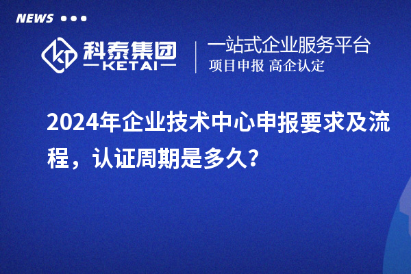 2024年企業(yè)技術(shù)中心申報要求及流程，認(rèn)證周期是多久？