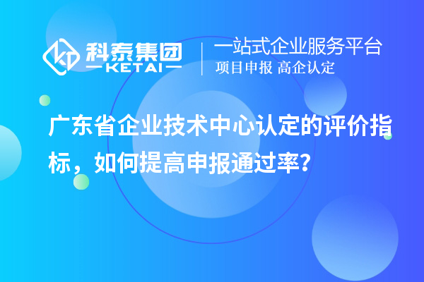 廣東省企業(yè)技術中心認定的評價指標，如何提高申報通過率？