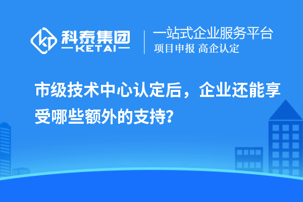 市級技術(shù)中心認(rèn)定后，企業(yè)還能享受哪些額外的支持？