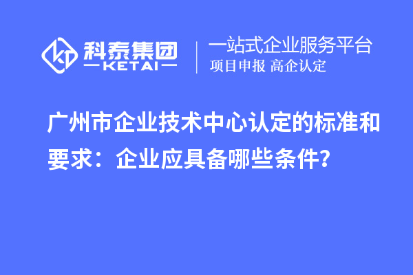 廣州市企業(yè)技術(shù)中心認(rèn)定的標(biāo)準(zhǔn)和要求：企業(yè)應(yīng)具備哪些條件？