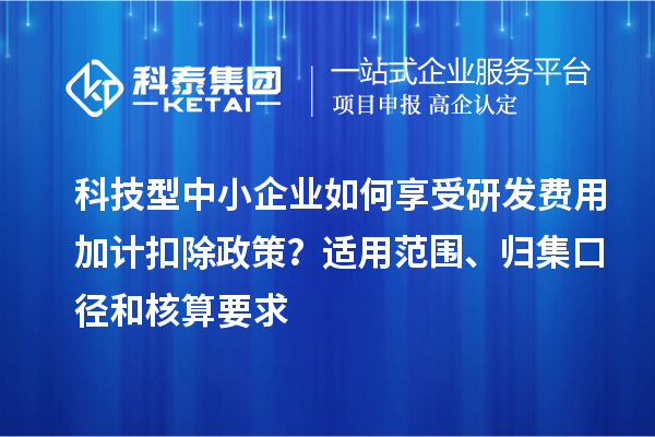 科技型中小企業(yè)如何享受研發(fā)費(fèi)用加計(jì)扣除政策？適用范圍、歸集口徑和核算要求