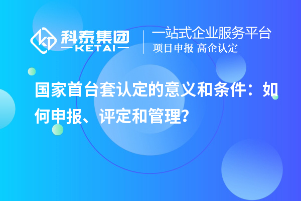 國(guó)家首臺(tái)套認(rèn)定的意義和條件：如何申報(bào)、評(píng)定和管理？