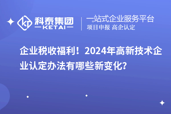 企業(yè)稅收福利！2024年高新技術(shù)企業(yè)認(rèn)定辦法有哪些新變化？