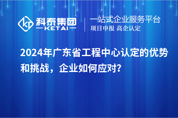 2024年廣東省工程中心認(rèn)定的優(yōu)勢(shì)和挑戰(zhàn)，企業(yè)如何應(yīng)對(duì)？