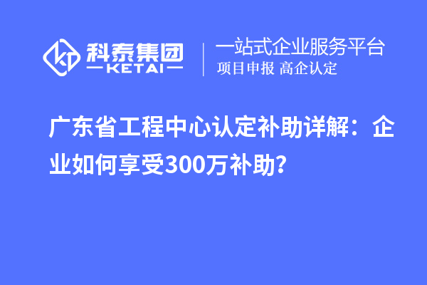 廣東省工程中心認(rèn)定補(bǔ)助詳解：企業(yè)如何享受300萬(wàn)補(bǔ)助？