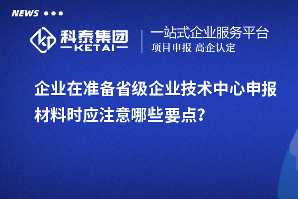 企業(yè)在準備省級企業(yè)技術(shù)中心申報材料時應(yīng)注意哪些要點？