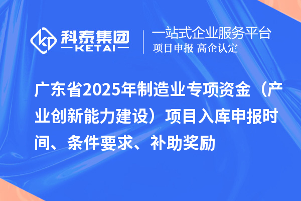 廣東省2025年制造業(yè)當家重點任務(wù)保障專項資金（產(chǎn)業(yè)創(chuàng)新能力建設(shè)）項目入庫申報時間、條件要求、補助獎勵