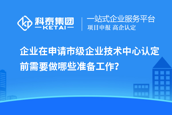 企業(yè)在申請(qǐng)市級(jí)企業(yè)技術(shù)中心認(rèn)定前需要做哪些準(zhǔn)備工作？