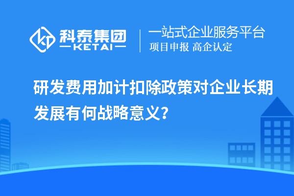 研發(fā)費用加計扣除政策對企業(yè)長期發(fā)展有何戰(zhàn)略意義？