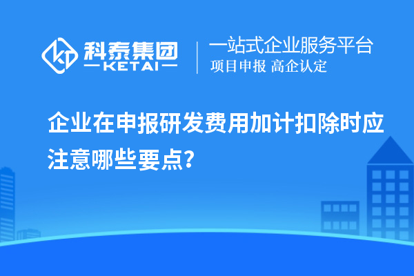 企業(yè)在申報研發(fā)費用加計扣除時應注意哪些要點？