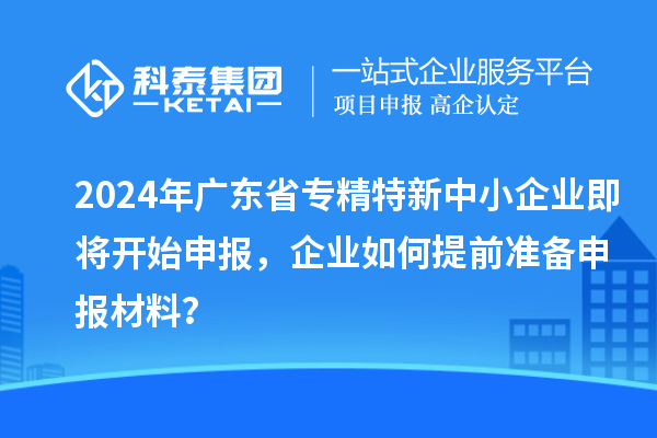 2024年廣東省專精特新中小企業(yè)即將開始申報，企業(yè)如何提前準備申報材料？
