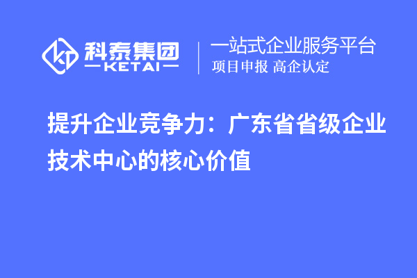 提升企業(yè)競爭力：廣東省省級企業(yè)技術中心的核心價值