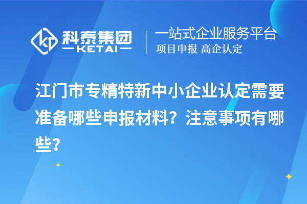 江門市專精特新中小企業(yè)認(rèn)定需要準(zhǔn)備哪些申報材料？注意事項有哪些？