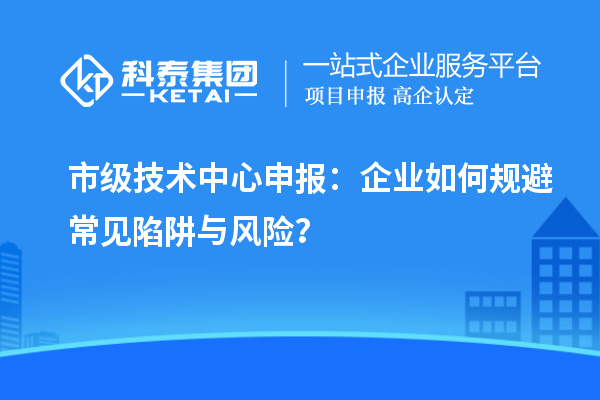 市級技術(shù)中心申報：企業(yè)如何規(guī)避常見陷阱與風(fēng)險？