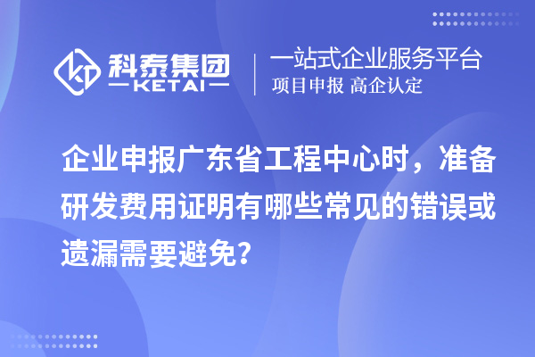企業(yè)申報廣東省工程中心時，準備研發(fā)費用證明有哪些常見的錯誤或遺漏需要避免？