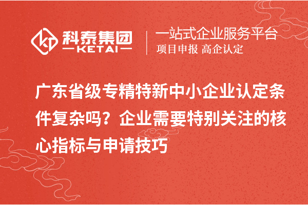 廣東省級專精特新中小企業(yè)認定條件復(fù)雜嗎？企業(yè)需要特別關(guān)注的核心指標與申請技巧
